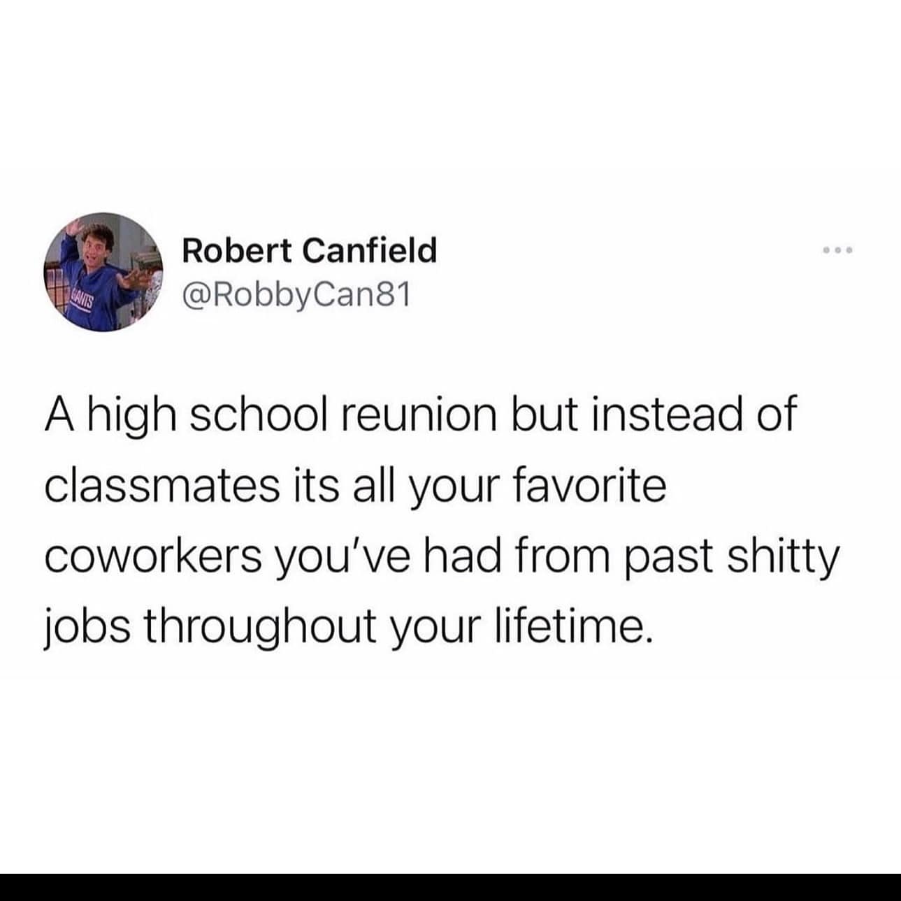 funny pics. A high school reunion but instead of classmates its all your favorite coworkers you've had from past jobs throughout your lifetime.