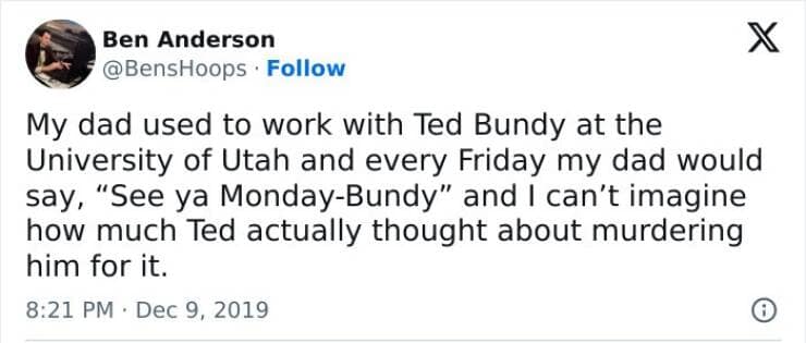 My dad used to work with Ted Bundy at the University of Utah and every Friday my dad would say, "See ya Monday-Bundy" and I can't imagine how much Ted actually thought about murdering him for it.