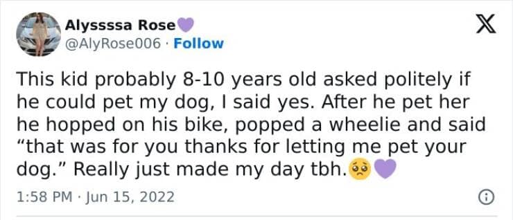 This kid probably 8-10 years old asked politely if he could pet my dog, I said yes. After he pet her he hopped on his bike, popped a wheelie and said "that was for you thanks for letting me pet your dog." Really just made my day tbh.