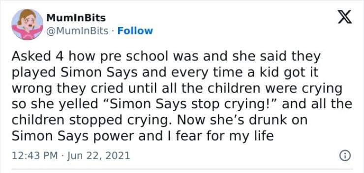 Asked 4 how pre school was and she said they played Simon Says and every time a kid got it wrong they cried until all the children were crying so she yelled "Simon Says stop crying!" and all the children stopped crying. Now she's drunk on Simon Says power and I fear for my life