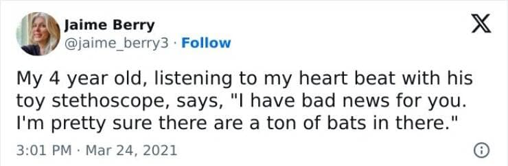 My 4 year old, listening to my heart beat with his toy stethoscope, says, "I have bad news for you. I'm pretty sure there are a ton of bats in there."