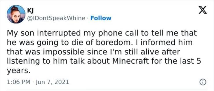 My son interrupted my phone call to tell me that he was going to die of boredom. I informed him that was impossible since I'm still alive after listening to him talk about Minecraft for the last 5 years.