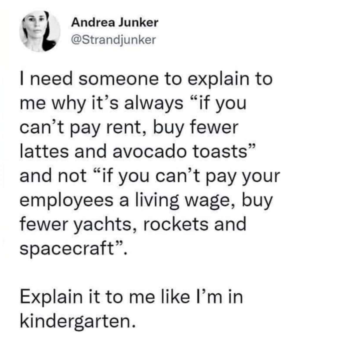 work memes. I need someone to explain to me why it's always "if you can't pay rent, buy fewer lattes and avocado toasts" and not "if you can't pay your employees a living wage, buy fewer yachts, rockets and spacecraft". Explain it to me like I'm in kindergarten.