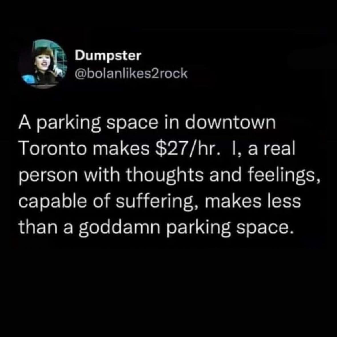 work memes. A parking space in downtown Toronto makes $27/hr. I, a real person with thoughts and feelings, capable of suffering, makes less than a goddamn parking space.