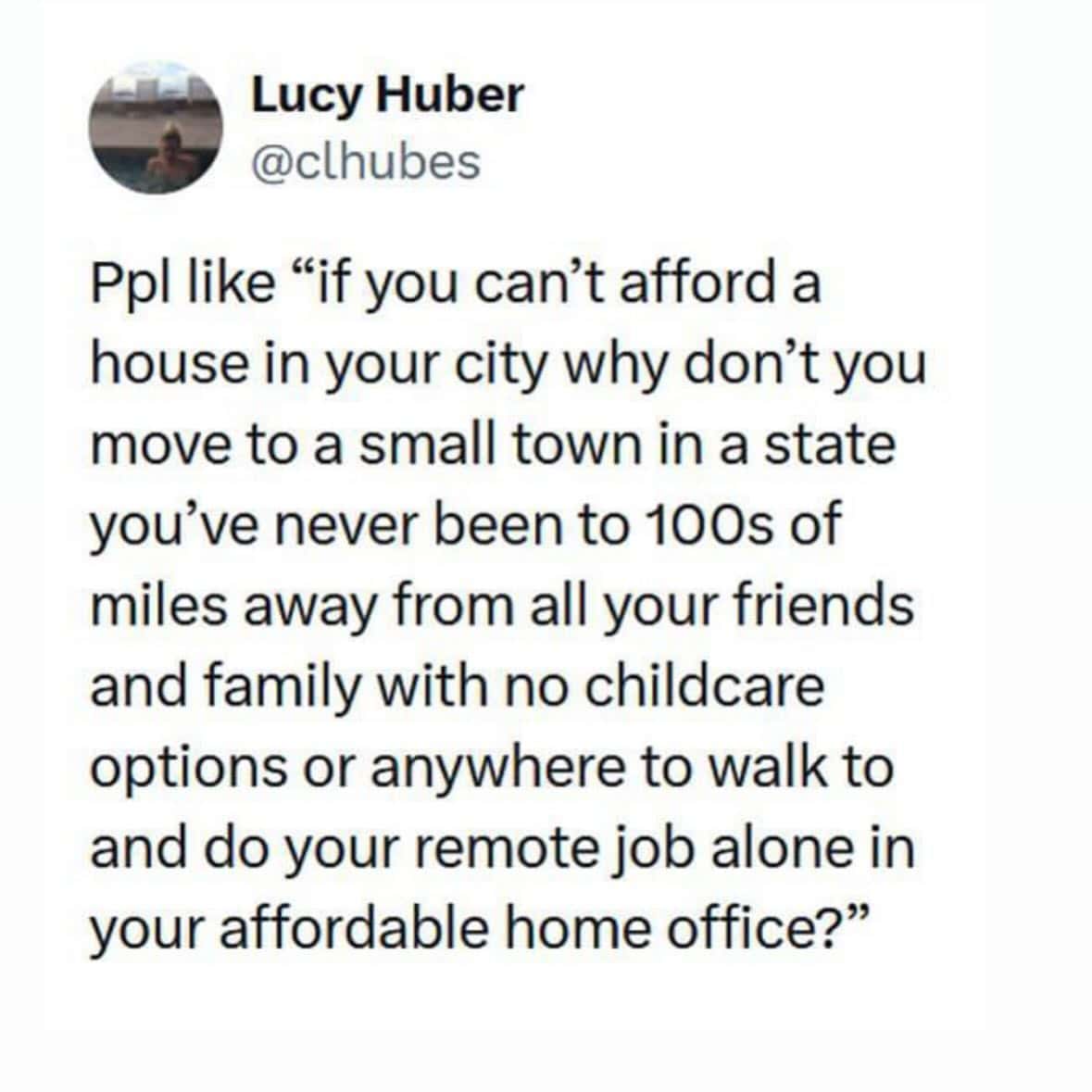 work memes. Ppl like "if you can't afford a house in your city why don't you move to a small town in a state you've never been to 100s of miles away from all your friends and family with no childcare options or anywhere to walk to and do your remote job alone in your affordable home office?"