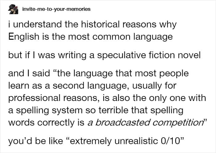 i understand the historical reasons why English is the most common language but if I was writing a speculative fiction novel and I said "the language that most people learn as a second language, usually for professional reasons, is also the only one with a spelling system so terrible that spelling words correctly is a broadcasted competition" you'd be like "extremely unrealistic 0/10"