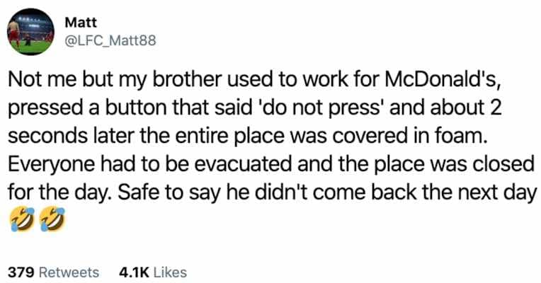 Not me but my brother used to work for McDonald's, pressed a button that said 'do not press' and about 2 seconds later the entire place was covered in foam. Everyone had to be evacuated and the place was closed for the day. Safe to say he didn't come back the next day