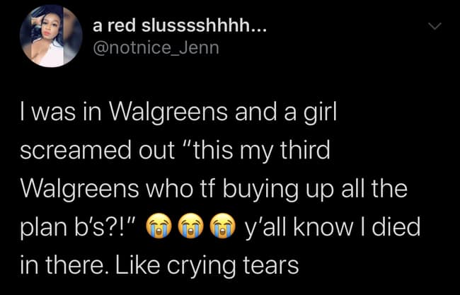 I was in Walgreens and a girl screamed out "this my third Walgreens who tf buying up all the plan b's?!" y'all know I died in there. Like crying tears