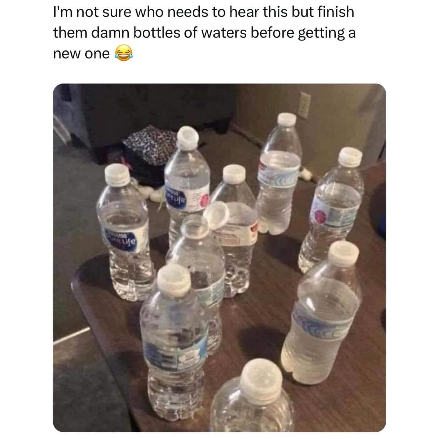 I'm not sure who needs to hear this but finish them damn bottles of waters before getting a new one