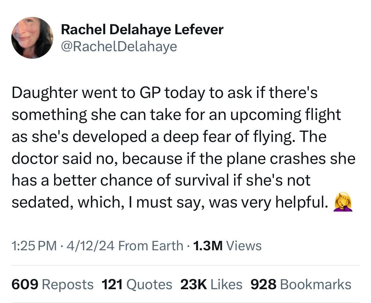 Daughter went to GP today to ask if there's something she can take for an upcoming flight as she's developed a deep fear of flying. The doctor said no, because if the plane crashes she has a better chance of survival if she's not sedated, which, I must say, was very helpful.