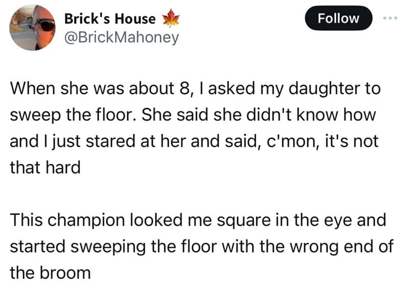 When she was about 8, l asked my daughter to sweep the floor. She said she didn't know how and I just stared at her and said, c'mon, it's not that hard This champion looked me square in the eye and started sweeping the floor with the wrong end of the broom