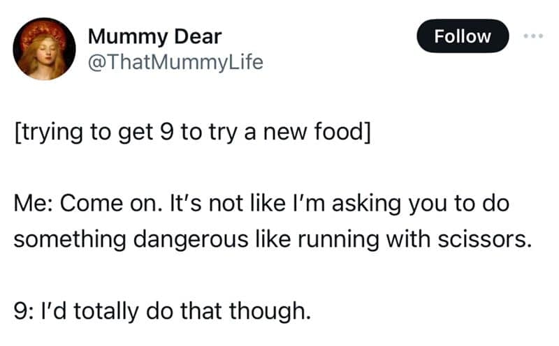 [trying to get 9 to try a new food] Me: Come on. It's not like l'm asking you to do something dangerous like running with scissors. 9: l'd totally do that though.