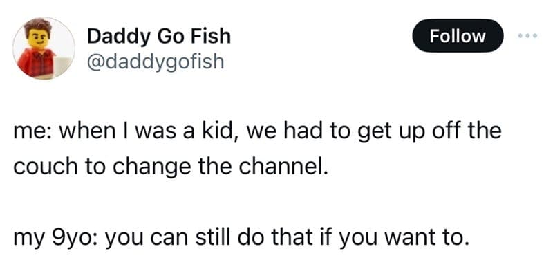 me: when I was a kid, we had to get up off the couch to change the channel. my 9yo: you can still do that if you want