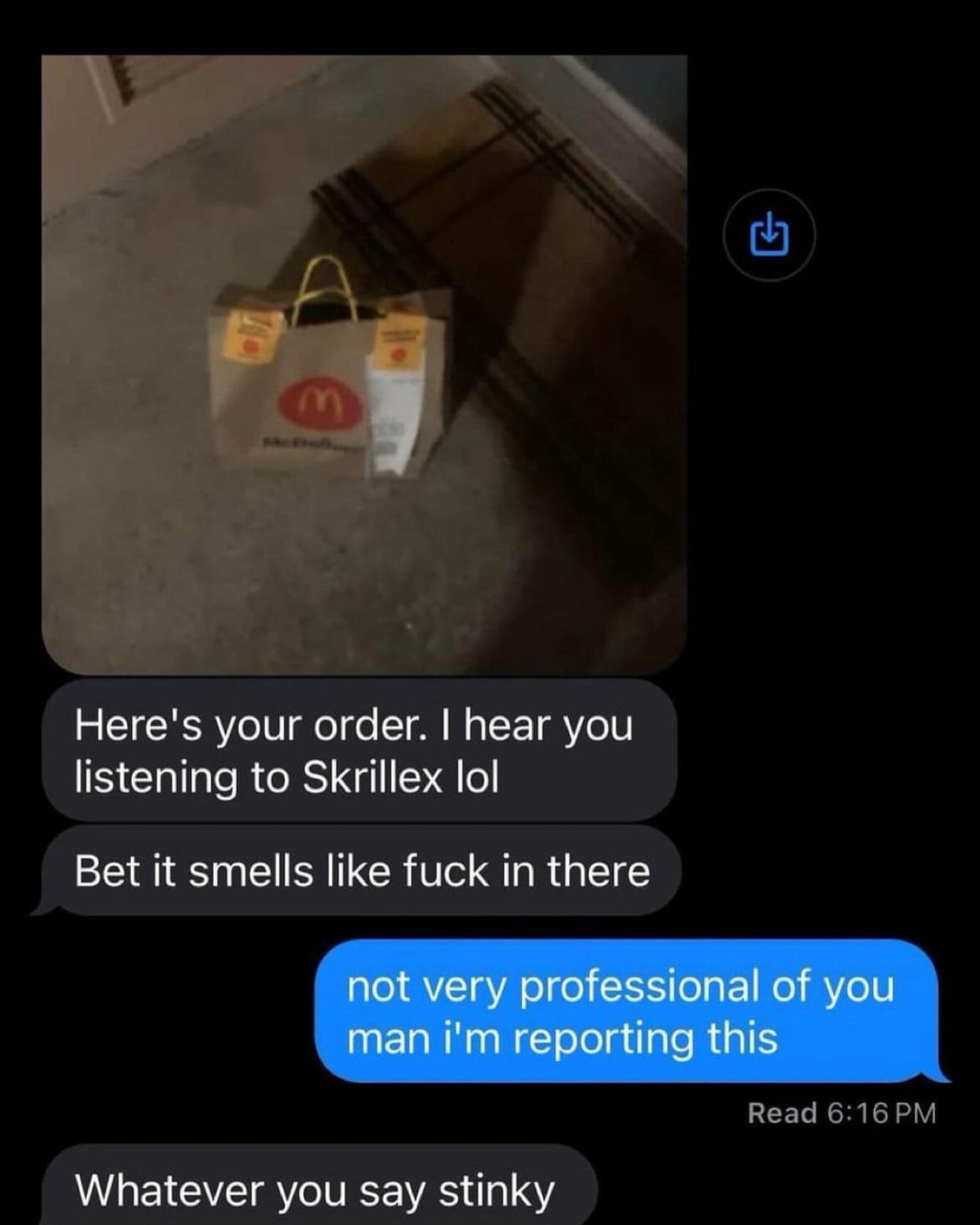 Here's your order. I hear you listening to Skrillex lol Bet it smells like in there not very professional of you man i'm reporting this Whatever you say stinky