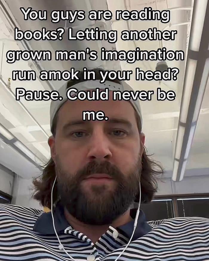 You guys are reading books? Letting another grown man's imagination run amok in your head? Pause. Could never be me.