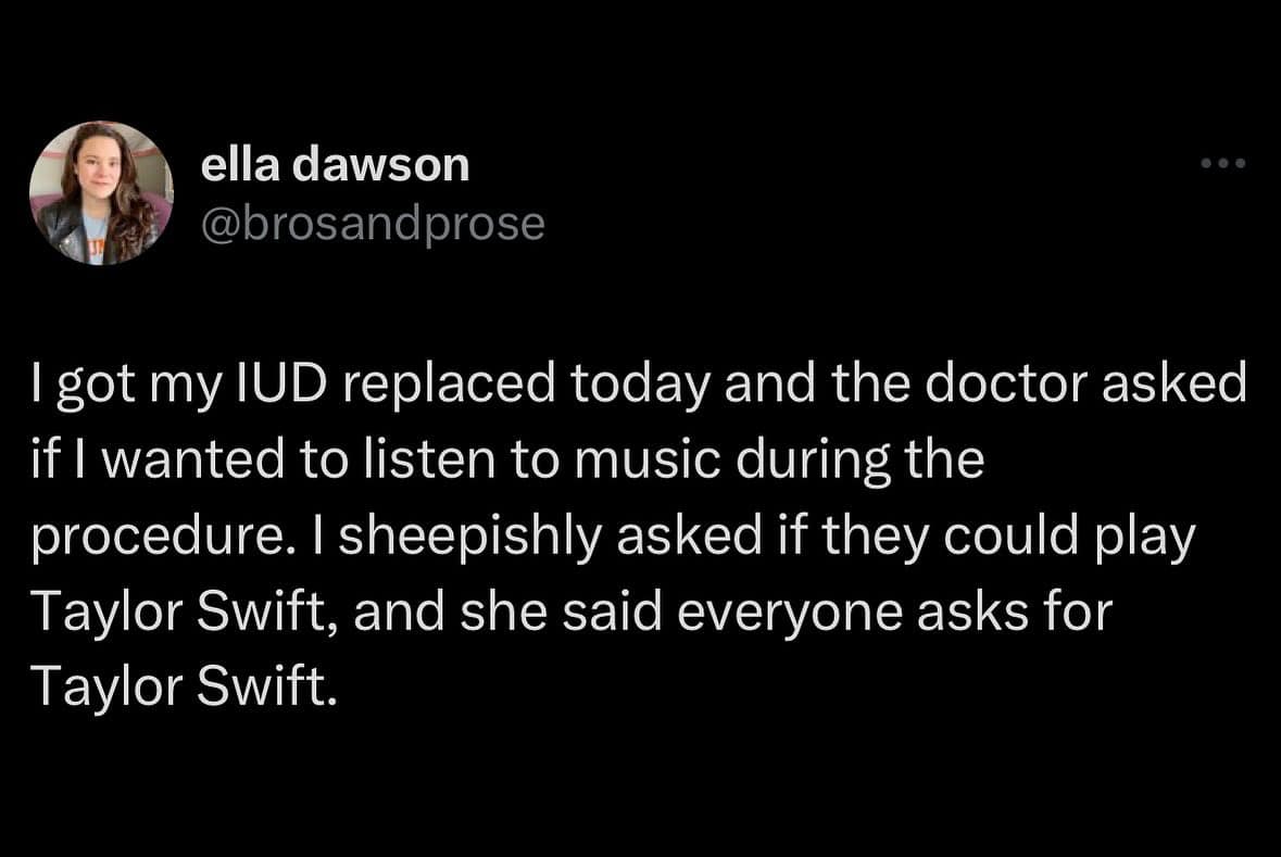 I got my IUD replaced today and the doctor asked if l wanted to listen to music during the procedure. I sheepishly asked if they could play Taylor Swift, and she said everyone asks for Taylor Swift.