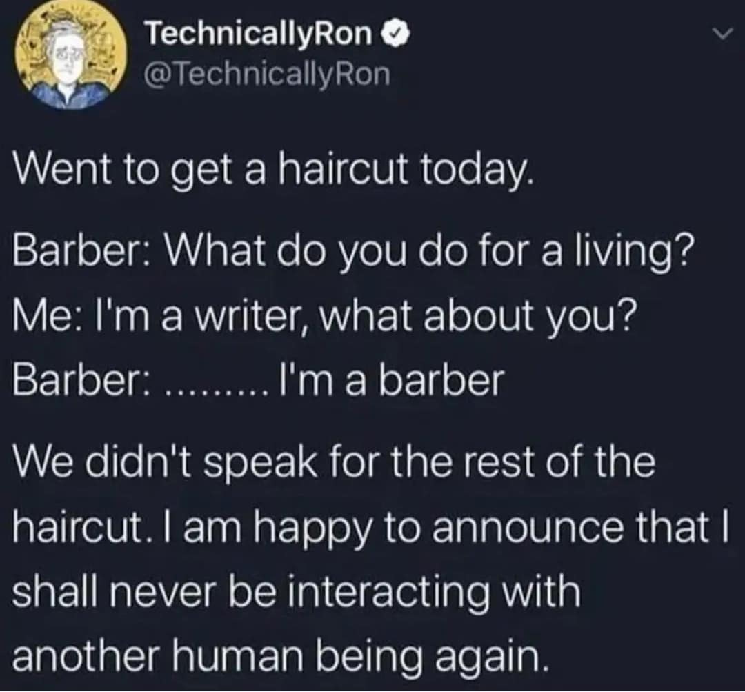 Went to get a haircut today. Barber: What do you do for a living? Me: I'm a writer, what about you? Barber: ......... l'm a barber We didn't speak for the rest of the haircut. I am happy to announce that I shall never be interacting with another human being again.