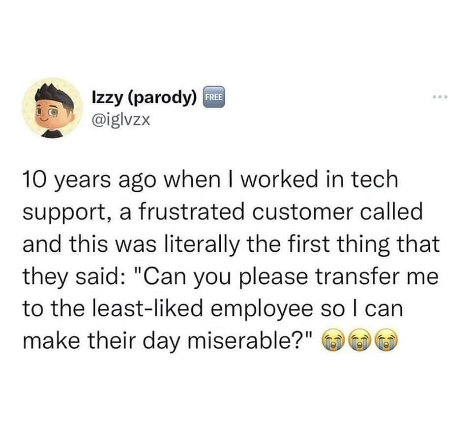 10 years ago when I worked in tech support, a frustrated customer called and this was literally the first thing that they said: "Can you please transfer me to the least-liked employee so I can make their day miserable?"