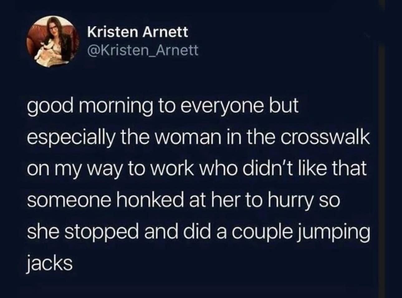 good morning to everyone but especially the woman in the crosswalk on my way to work who didn't like that someone honked at her to hurry so she stopped and did a couple jumping jacks