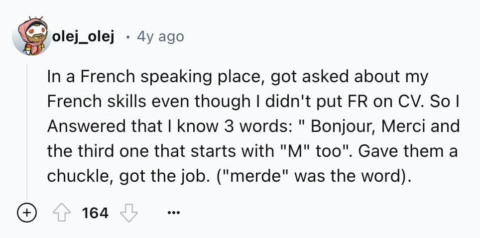 In a French speaking place, got asked about my French skills even though I didn't put FR on CV. So I Answered that I know 3 words: " Bonjour, Merci and the third one that starts with "M" too". Gave them a chuckle, got the job. ("merde" was the word).