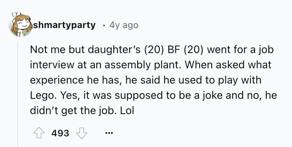 Not me but daughter's (20) BF (20) went for a job interview at an assembly plant. When asked what experience he has, he said he used to play with Lego. Yes, it was supposed to be a joke and no, he didn't get the job. Lol
