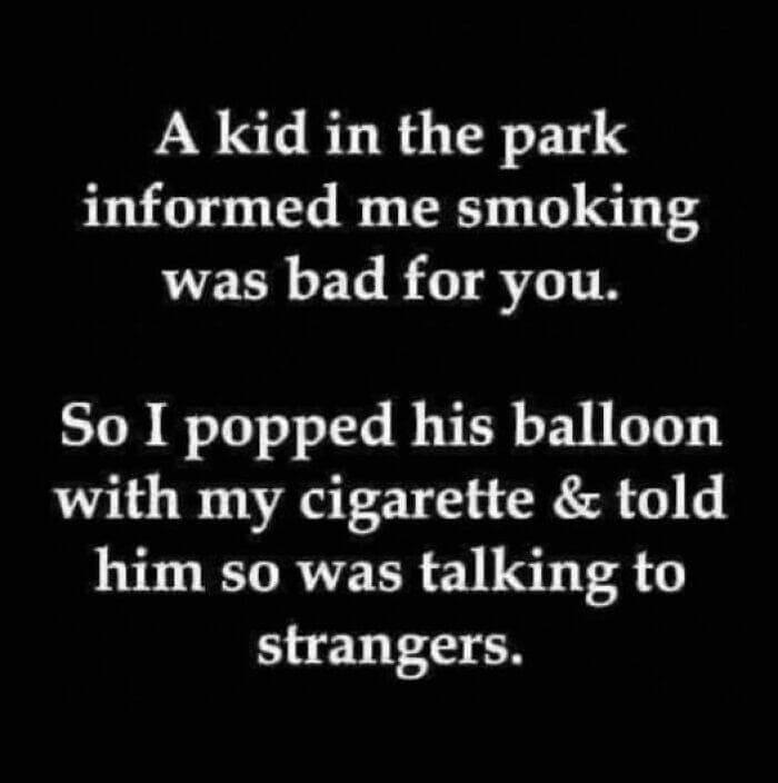 A kid in the park informed me smoking was bad for you. So I popped his balloon with my cigarette & told him so was talking to strangers.
