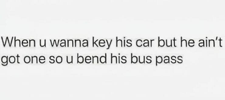 When u wanna key his car but he ain't got one so u bend his bus pass