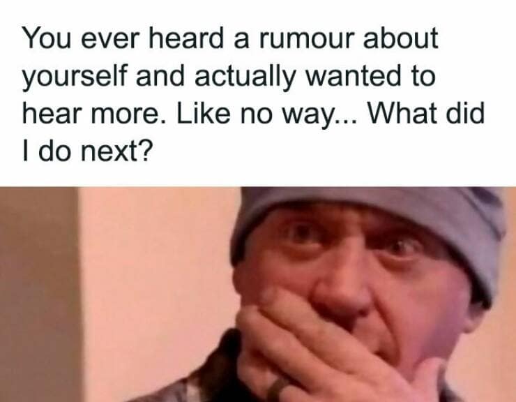You ever heard a rumour about yourself and actually wanted to hear more. Like no way... What did I do next?