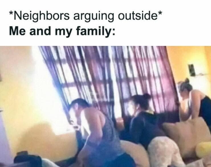 *Neighbors arguing outside* Me and my family: