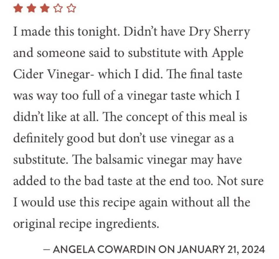 I made this tonight. Didn't have Dry Sherry and someone said to substitute with Apple Cider Vinegar - which I did. The final taste was way too full of a vinegar taste which I didn't like at all. The concept of this meal is definitely good but don't use vinegar as a substitute. The balsamic vinegar may have added to the bad taste at the end too. Not sure I would use this recipe again without all the original recipe ingredients.