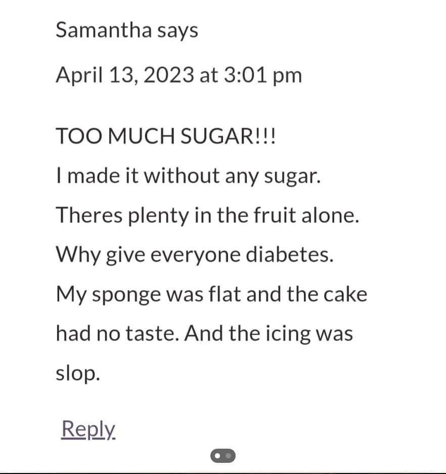 TOO MUCH SUGAR!!! I made it without any sugar. Theres plenty in the fruit alone. Why give everyone diabetes. My sponge was flat and the cake had no taste. And the icing was slop.