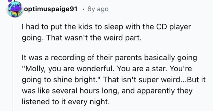 I had to put the kids to sleep with the CD player going. That wasn't the weird part. It was a recording of their parents basically going "Molly, you are wonderful. You are a star. You're going to shine bright." That isn't super weird...But it was like several hours long, and apparently they listened to it every night.
