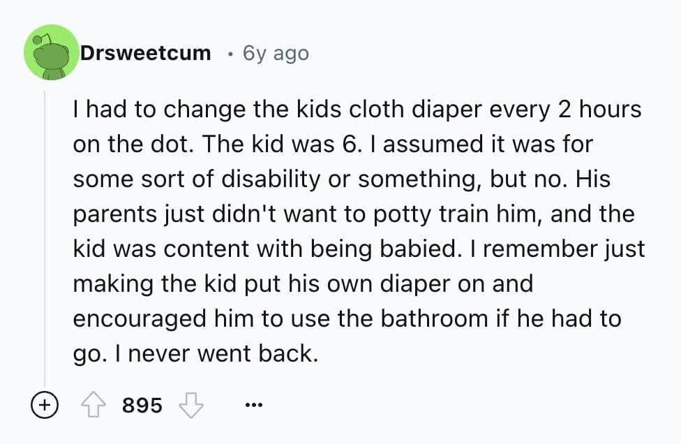 I had to change the kids cloth diaper every 2 hours on the dot. The kid was 6. I assumed it was for some sort of disability or something, but no. His parents just didn't want to potty train him, and the kid was content with being babied. I remember just making the kid put his own diaper on and encouraged him to use the bathroom if he had to go. I never went back.