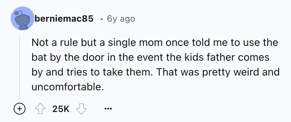 Not a rule but a single mom once told me to use the bat by the door in the event the kids father comes by and tries to take them. That was pretty weird and uncomfortable.