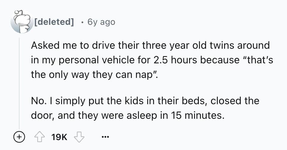 Asked me to drive their three year old twins around in my personal vehicle for 2.5 hours because "that's the only way they can nap". No. I simply put the kids in their beds, closed the door, and they were asleep in 15 minutes.