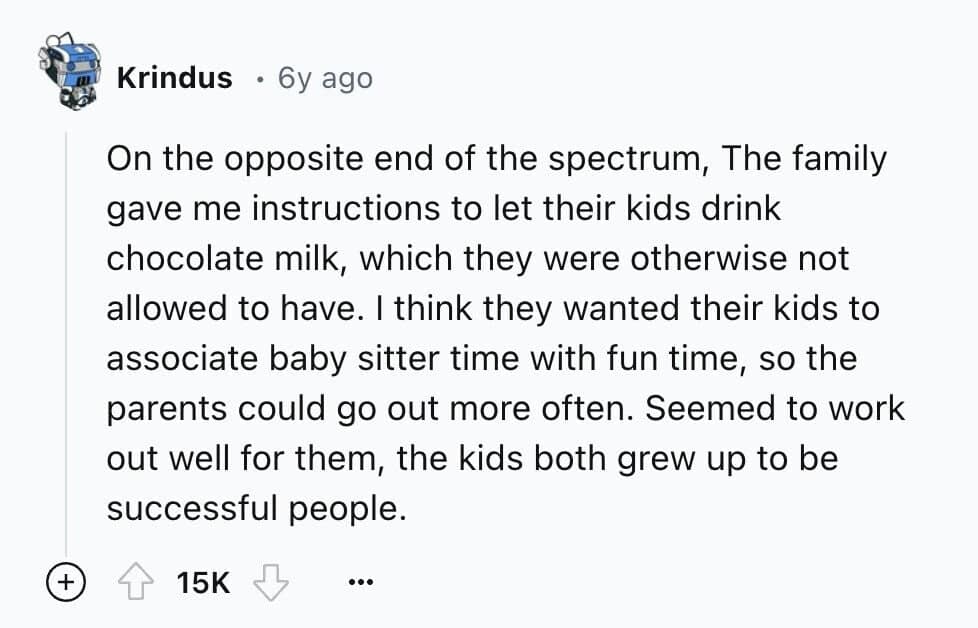 On the opposite end of the spectrum, The family gave me instructions to let their kids drink chocolate milk, which they were otherwise not allowed to have. I think they wanted their kids to associate baby sitter time with fun time, so the parents could go out more often. Seemed to work out well for them, the kids both grew up to be successful people.