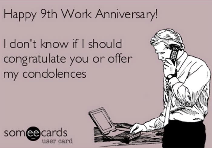 Happy 9th Work Anniversary! I don't know if I should congratulate you or offer my condolences