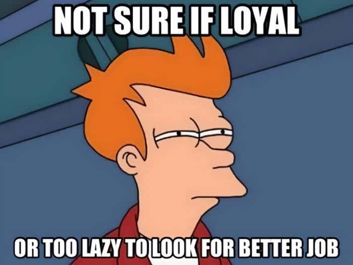 NOT SURE IF LOYAL OR TOO LAZY TO LOOK FOR BETTER JOB