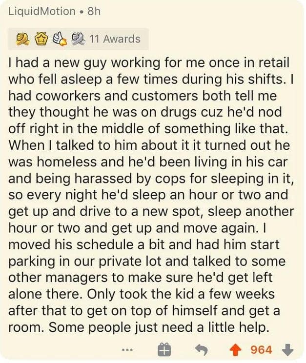 Thad a new guy working for me once in retail who fell asleep a few times during his shifts. I had coworkers and customers both tell me they thought he was on drugs cuz he'd nod off right in the middle of something like that. When I talked to him about it it turned out he was homeless and he'd been living in his car and being harassed by cops for sleeping in it, so every night he'd sleep an hour or two and get up and drive to a new spot, sleep another hour or two and get up and move again. I moved his schedule a bit and had him start parking in our private lot and talked to some other managers to make sure he'd get left alone there. Only took the kid a few weeks after that to get on top of himself and get