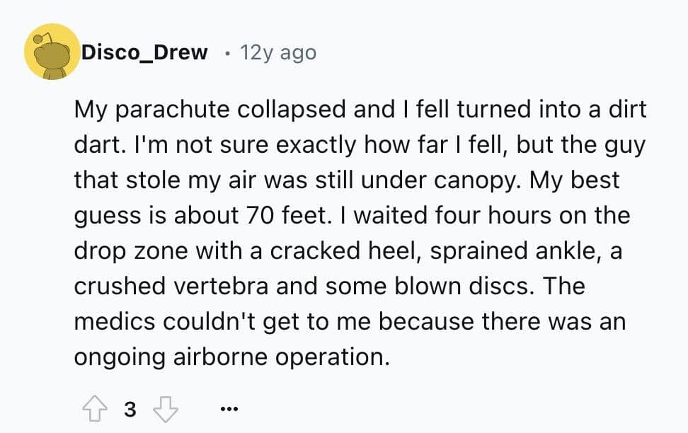 My parachute collapsed and I fell turned into a dirt dart. I'm not sure exactly how far I fell, but the guy that stole my air was still under canopy. My best guess is about 70 feet. I waited four hours on the drop zone with a cracked heel, sprained ankle, a crushed vertebra and some blown discs. The medics couldn't get to me because there was an ongoing airborne operation.