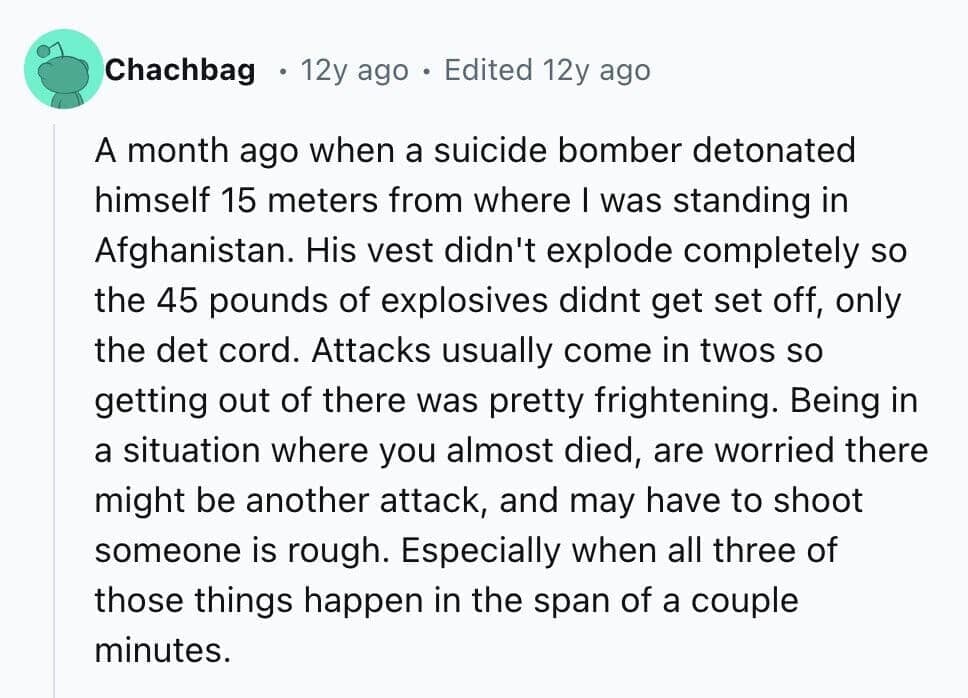 A month ago when a suicide bomber detonated himself 15 meters from where I was standing in Afghanistan. His vest didn't explode completely so the 45 pounds of explosives didnt get set off, only the det cord. Attacks usually come in twos so getting out of there was pretty frightening. Being in a situation where you almost died, are worried there might be another attack, and may have to shoot someone is rough. Especially when all three of those things happen in the span of a couple minutes.