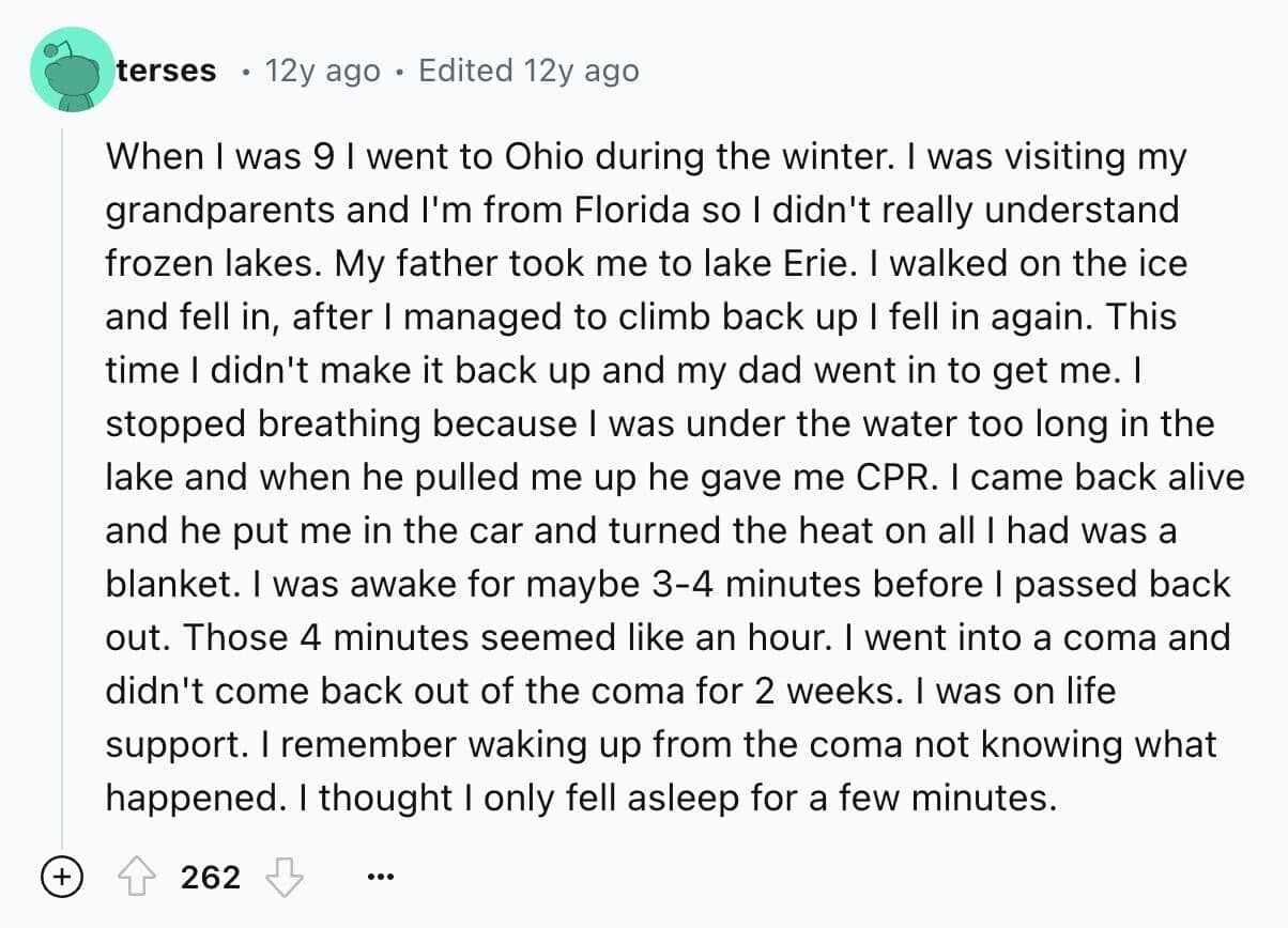 When I was 9 l went to Ohio during the winter. I was visiting my grandparents and I'm from Florida so I didn't really understand frozen lakes. My father took me to lake Erie. I walked on the ice and fell in, after I managed to climb back up I fell in again. This time I didn't make it back up and my dad went in to get me. I stopped breathing because I was under the water too long in the lake and when he pulled me up he gave me CPR. I came back alive and he put me in the car and turned the heat on all I had was a blanket. I was awake for maybe 3-4 minutes before I passed back out. Those 4 minutes seemed like an hour. I went into a coma and didn't come back out of the coma for 2 weeks. I was on life support. I remember waking up from the coma not knowing what happened. I thought I only fell asleep for a few minutes.