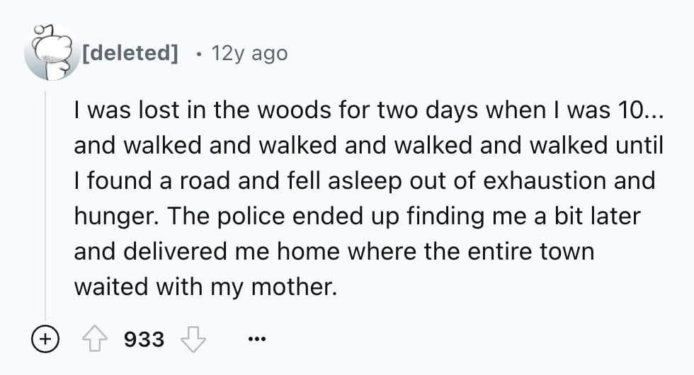 I was lost in the woods for two days when I was 10... and walked and walked and walked and walked until I found a road and fell asleep out of exhaustion and hunger. The police ended up finding me a bit later and delivered me home where the entire town waited with my mother.