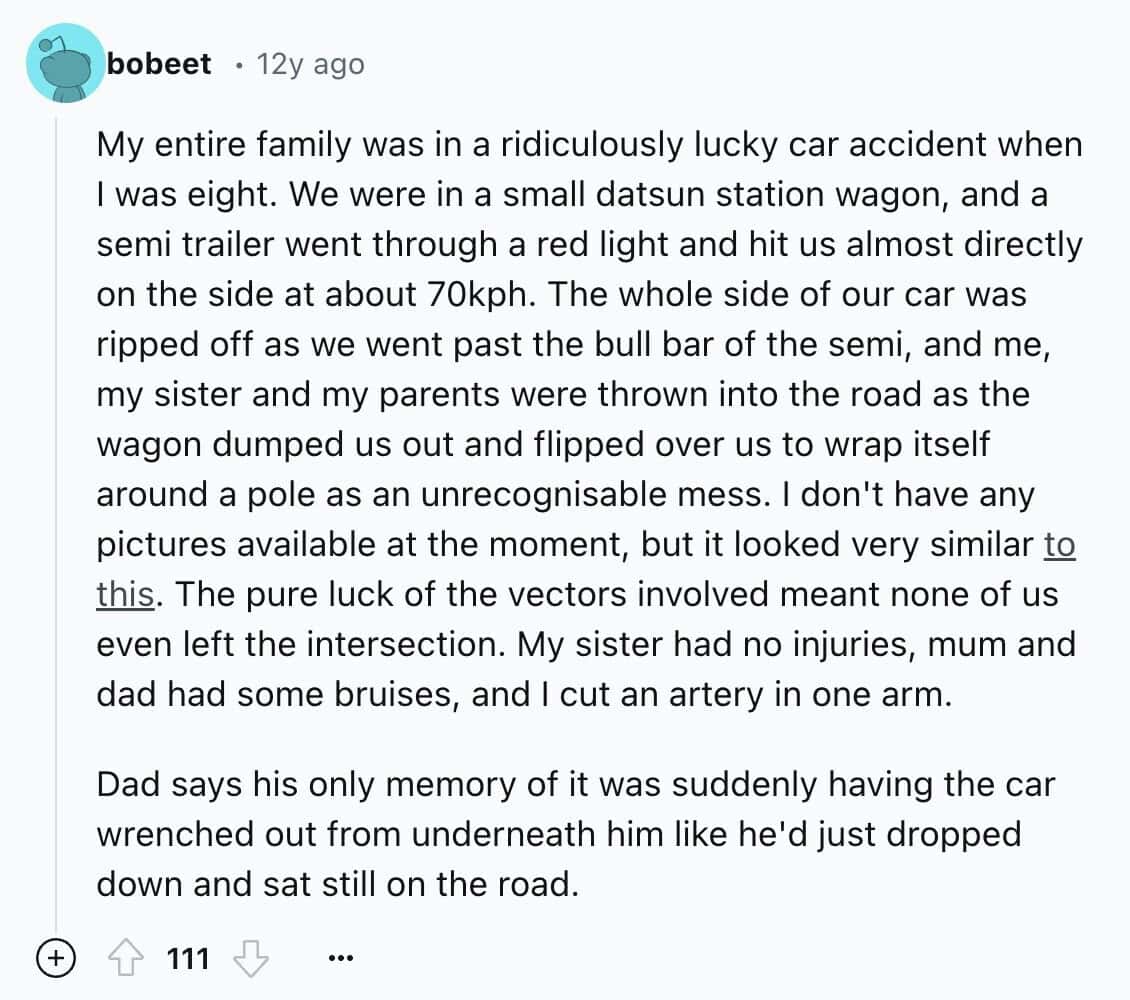 My entire family was in a ridiculously lucky car accident when I was eight. We were in a small datsun station wagon, and a semi trailer went through a red light and hit us almost directly on the side at about 70kph. The whole side of our car was ripped off as we went past the bull bar of the semi, and me, my sister and my parents were thrown into the road as the wagon dumped us out and flipped over us to wrap itself around a pole as an unrecognisable mess. I don't have any pictures available at the moment, but it looked very similar to this. The pure luck of the vectors involved meant none of us even left the intersection. My sister had no injuries, mum and dad had some bruises, and I cut an artery in one arm. Dad says his only memory of it was suddenly having the car wrenched out from underneath him like he'd just dropped down and sat still on the road.