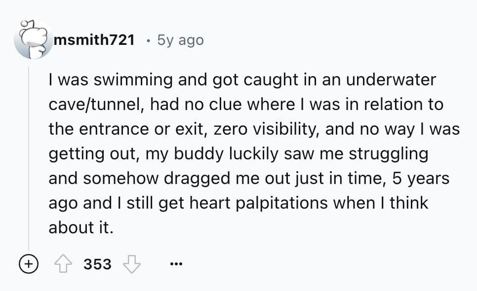 I was swimming and got caught in an underwater cave/tunnel, had no clue where I was in relation to the entrance or exit, zero visibility, and no way I was getting out, my buddy luckily saw me struggling and somehow dragged me out just in time, 5 years ago and I still get heart palpitations when I think about it.