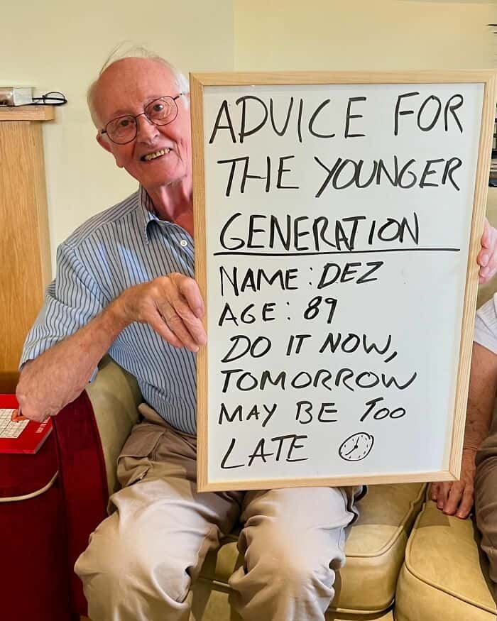 ADVICE FOR THE YOUNGER GENERATION NAME DEZ AGE: 89 DO IT NOW, TOMORROW MAY BE 100 LATE