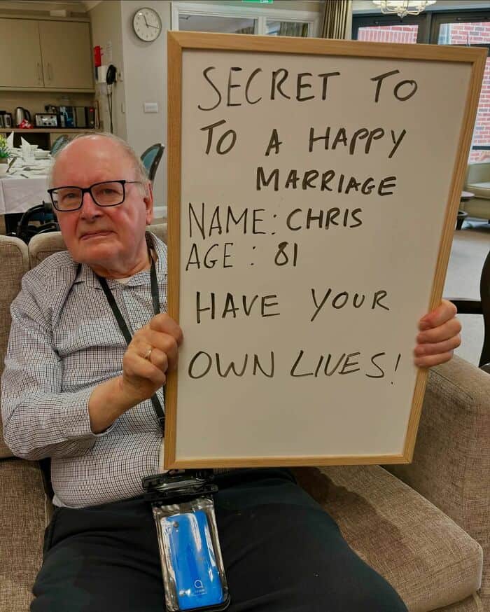 SECRET TO TO A HAPPY MARRIAGE NAME: CHRIS AGE: 81 HAVE YOUR OWN LIVES!