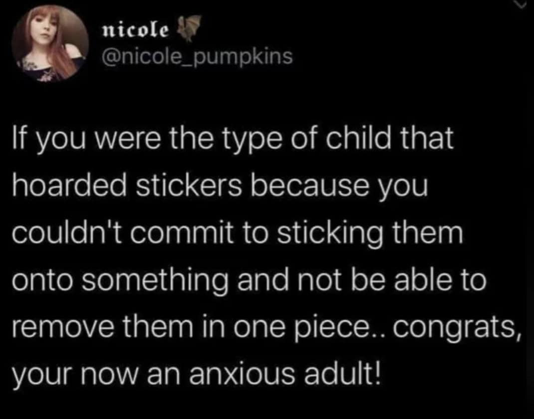 If you were the type of child that hoarded stickers because you couldn't commit to sticking them onto something and not be able to remove them in one piece.. congrats, your now an anxious adult!