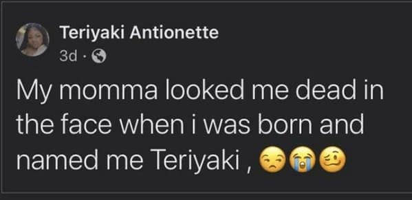 My momma looked me dead in the face when i was born and named me Teriyaki,