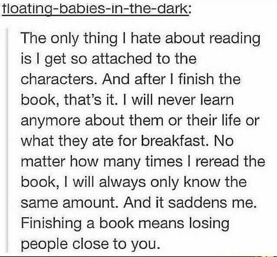 The only thing I hate about reading is I get so attached to the characters. And after I finish the book, that's it. I will never learn anymore about them or their life or what they ate for breakfast. No matter how many times I reread the book, I will always only know the same amount. And it saddens me. Finishing a book means losing people close to you.